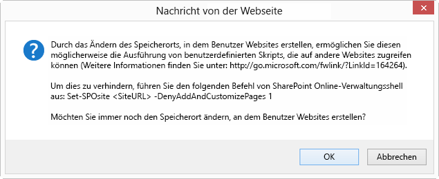 Das Dialogfeld OK Abbrechen mit dem Titel Nachricht von Webseite, das besagt: Wenn Sie den Speicherort ändern, an dem Benutzer Websites erstellen, erlauben Sie ihnen möglicherweise die Ausführung eines benutzerdefinierten Skripts, das auf andere Websites zugreifen kann (weitere Informationen finden Sie unter http://go.microsoft.com/fwlink/?LinkId=164264). Um dies zu verhindern, führen Sie den folgenden SharePoint Online-Verwaltungsshell-Befehl aus: Set-SPOsite <SiteURL> -DenyAddAndCustomizePages 1 Möchten Sie den Speicherort ändern, an dem Benutzer Websites erstellen?